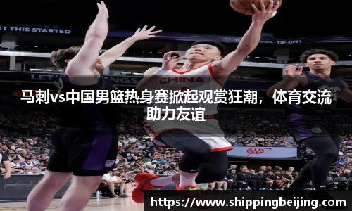 马刺vs中国男篮热身赛掀起观赏狂潮，体育交流助力友谊