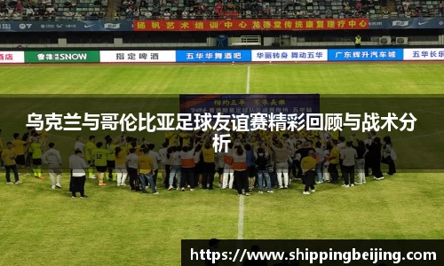 乌克兰与哥伦比亚足球友谊赛精彩回顾与战术分析